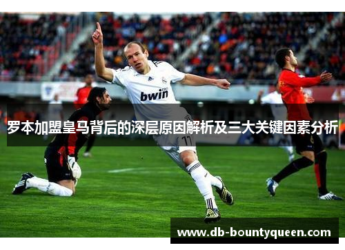 罗本加盟皇马背后的深层原因解析及三大关键因素分析 罗本加盟皇马背后的深层原因解析及三大关键因素分析