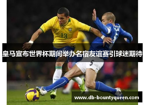 皇马宣布世界杯期间举办名宿友谊赛引球迷期待 皇马宣布世界杯期间举办名宿友谊赛引球迷期待